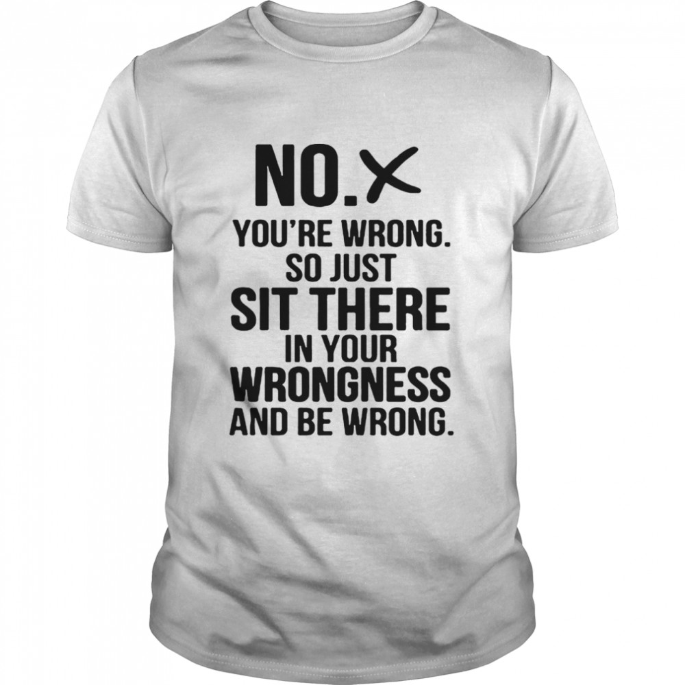 No youre wrong so just sit there in your wrongness and be wrong shirt