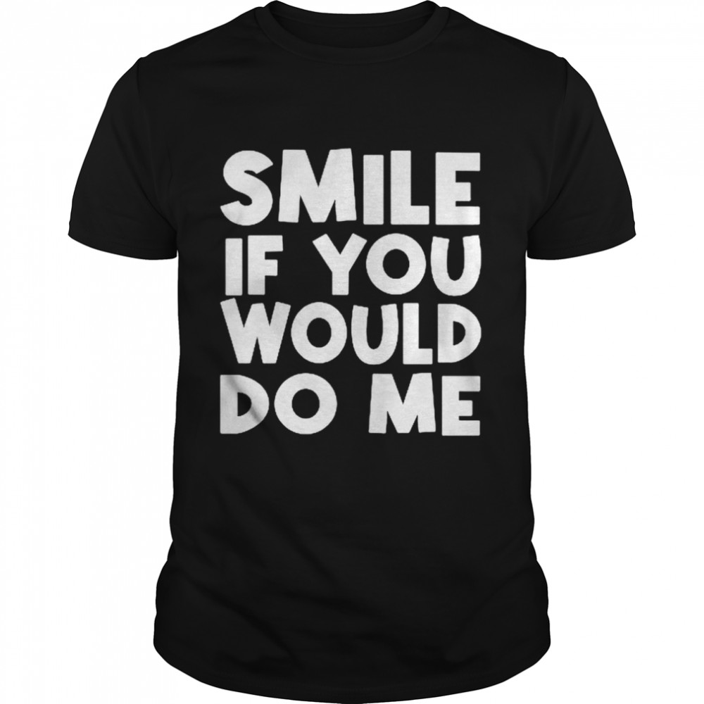 Smile if you would do me shirt