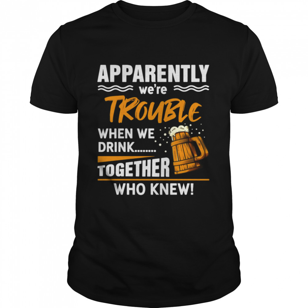 Beer Apparently We’re Trouble When We Drink Together Who knew T-shirt