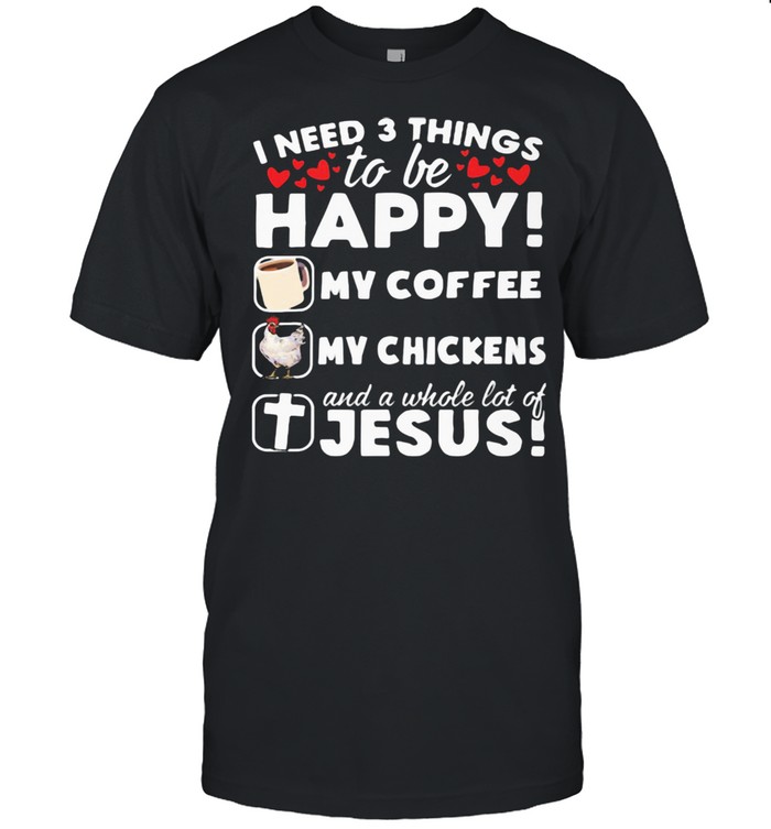 I Need 3 Things To Be Happy My Coffee My Chickens And A Whole Lot OF Jesus Shirt