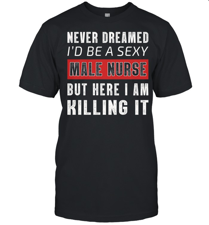 Never Dreamed Id Be A Sexy Male Nurse But Here I Am Killing It shirt
