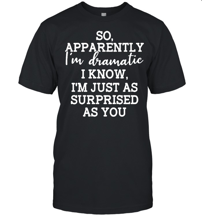 So apparently im dramatic I know im just as surprised as you shirt