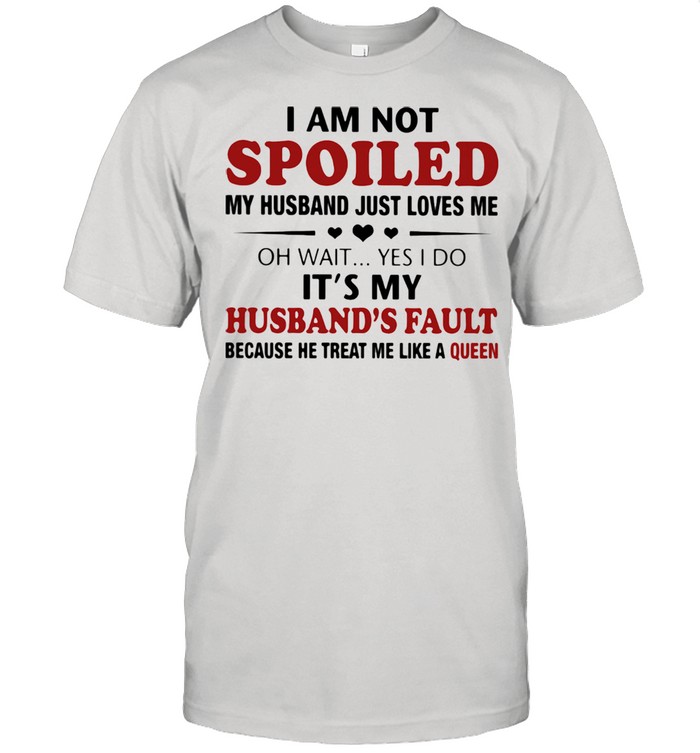 I Am Not Spoiled My Husband Just Loves Me Oh Wait Yes I Do It's My Husband's Fault Because He Treat Me Like A Queen Shirt