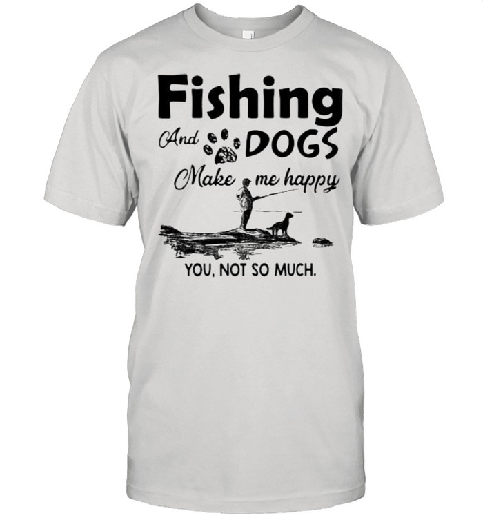Fishing and dogs make me happy you not so much shirt