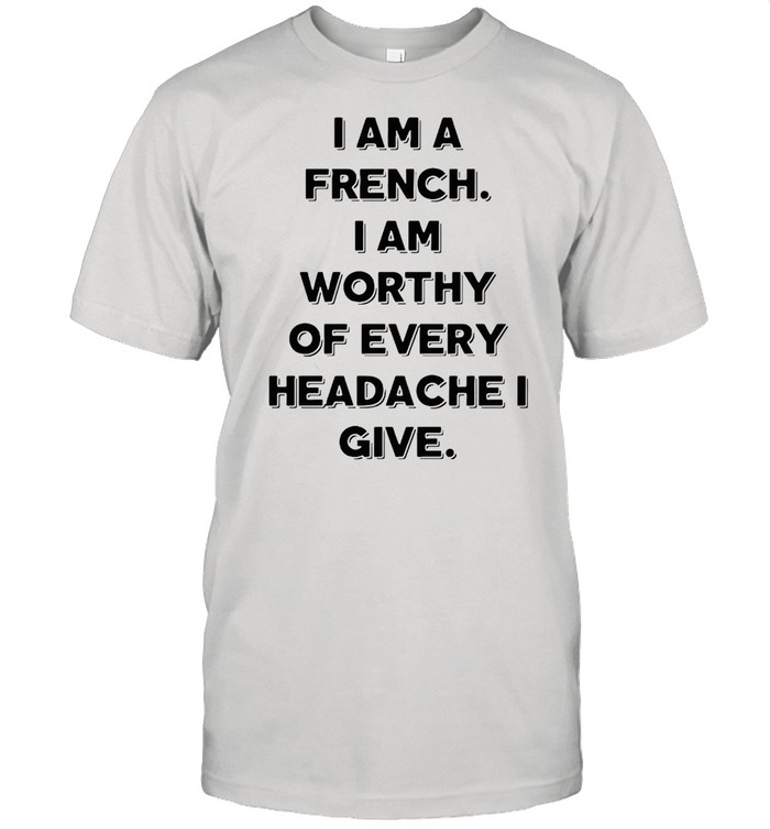 I Am A French I Am Worthy Of Every Headache I Give T-shirt