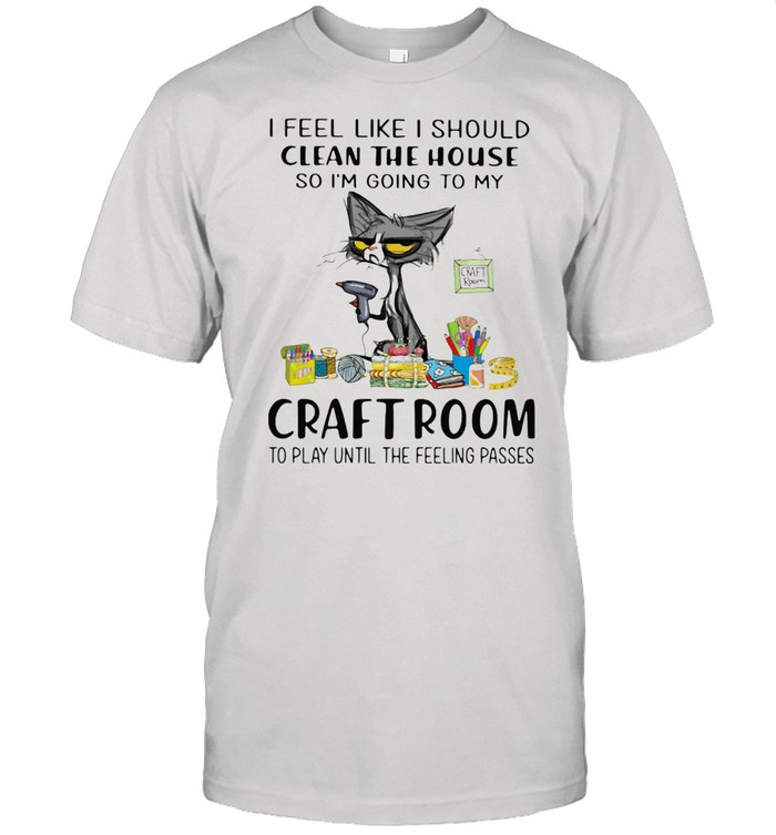 I Feel Like I Should Clean The House So I'm Going To My Craft Room To Play Until The Feeling Passed Cat Shirt