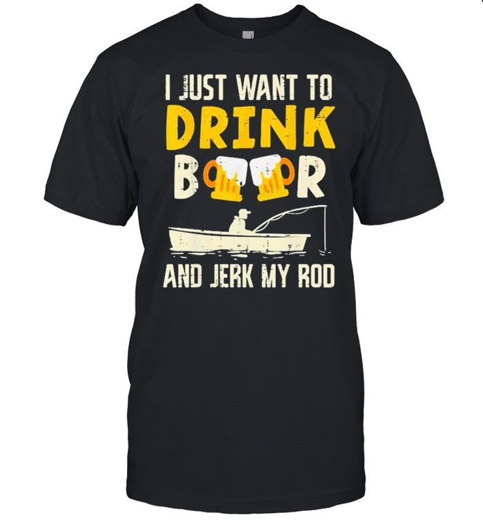 I just want to Drink Beer And Jerk My Rod shirt
