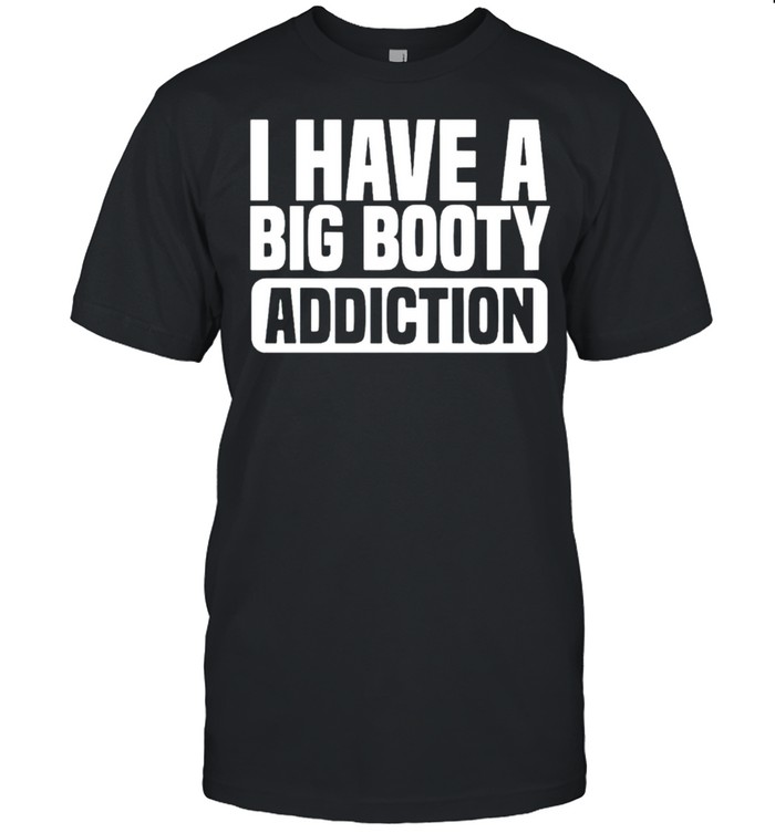 I have a big booty addiction shirt