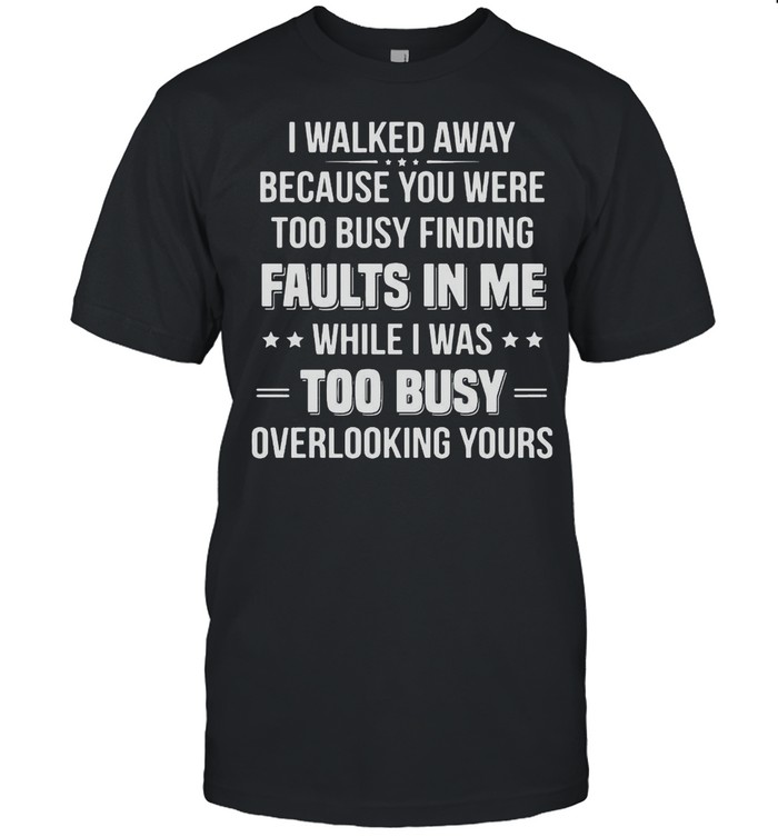 I Walked Away Because You Were Too Busy Finding Faults In Me While I Was Too Busy Overlooking Yours Shirt