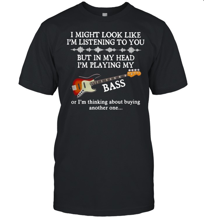 I Might Look Like I’m Listening To You But In My Head I’m Playing My Bass Shirt