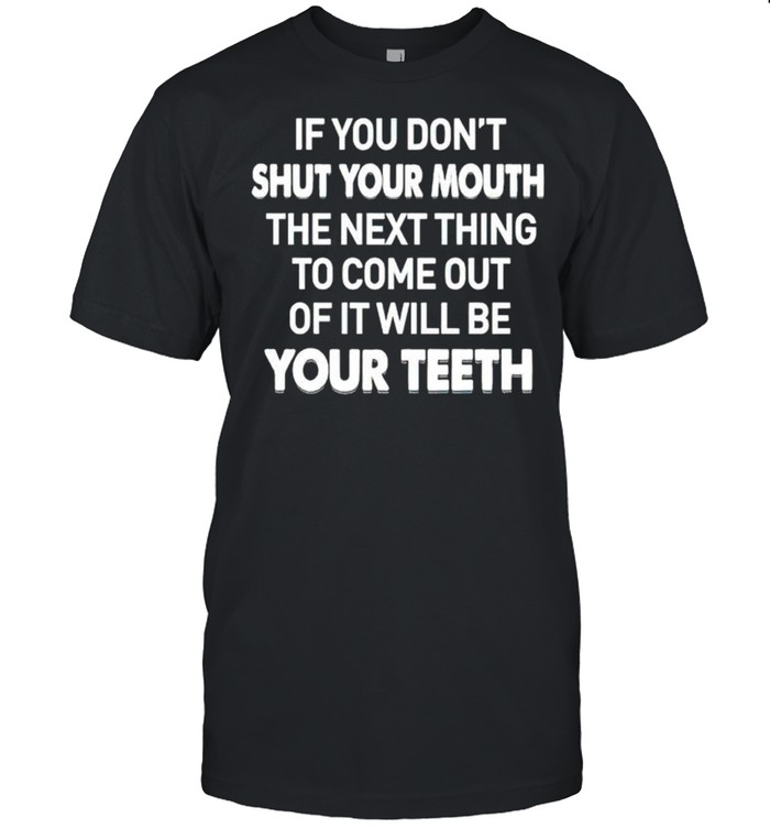 If you don’t shut your mouth the next thing to come out of it will be your teeth shirt