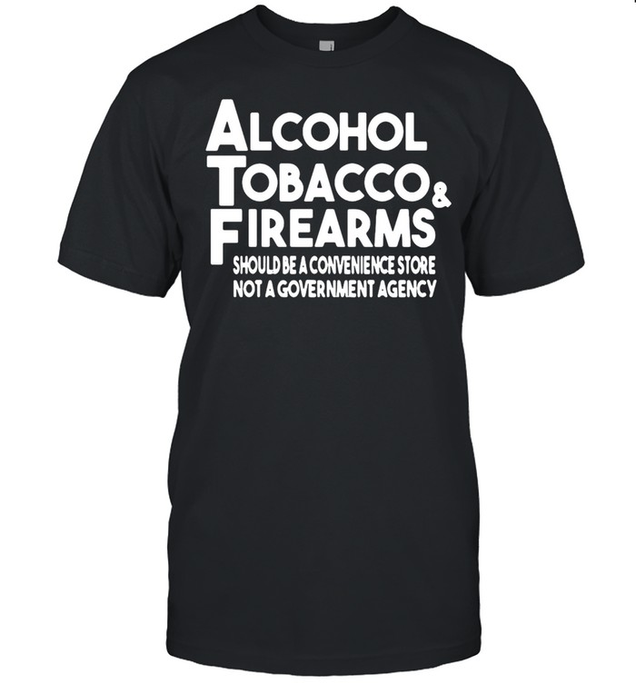 Alcohol Tobacco And Firearms Should Be A Convenience Store Not A Government Agency T-shirt