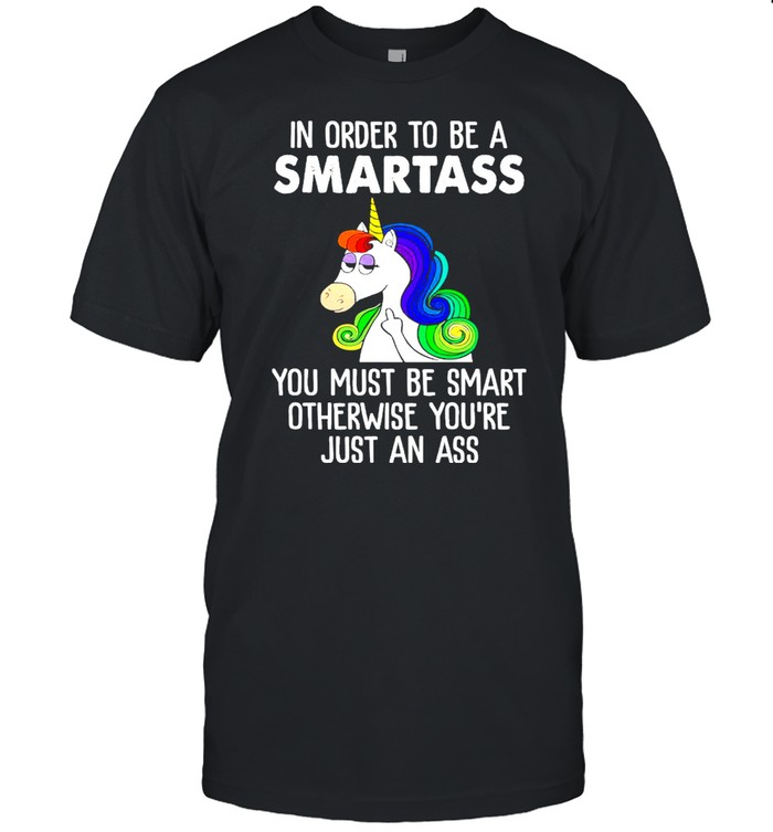 Unicorn In Order To Be A Smartass You Must Be Smart Otherwise Youre Just An Ass shirt