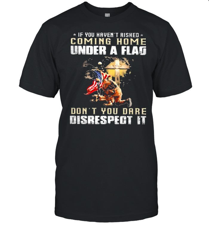 If You Haven’t Risked Coming Home Under A Fag Don’t You Dare Disrespect It Veteran American Flag Shirt