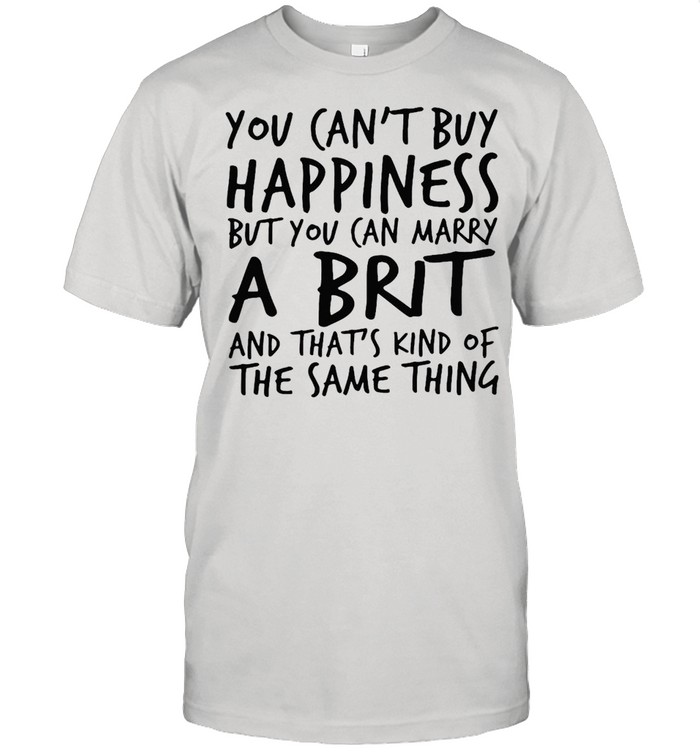 You Can’t Buy Happiness But You Can Marry A Brit And That’s Kind Of The Same Thing T-shirt