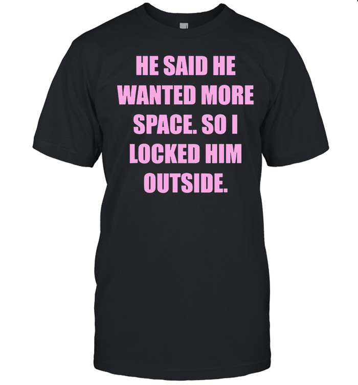 He said he wanted more space so I locked him outside shirt