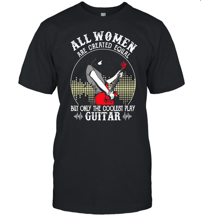 Girl All Women Are Created Equal But Only The Coolest Play Guitar T-shirt