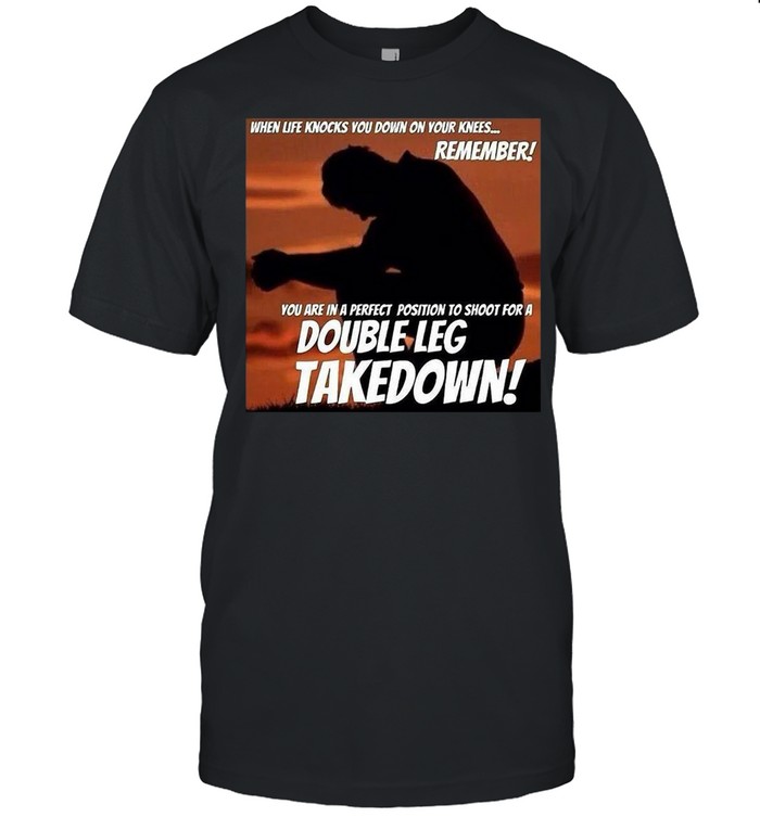 When Life Knocks You Down On Your Knees Remember You Are In A Perfect Position To Shoot For A Double Leg Takedown T-shirt