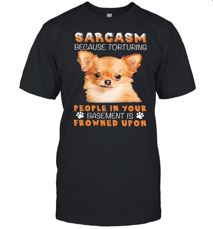 Chihuahua sarcasm because torturing people in your basmement is frowned upon shirt
