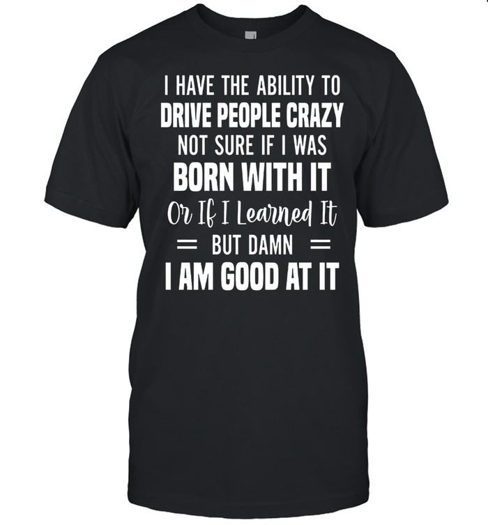 I Have The Ability To Drive People Crazy Not Sure If I Was Born With It Or If I Learned It But Damn I Am Good At It shirt