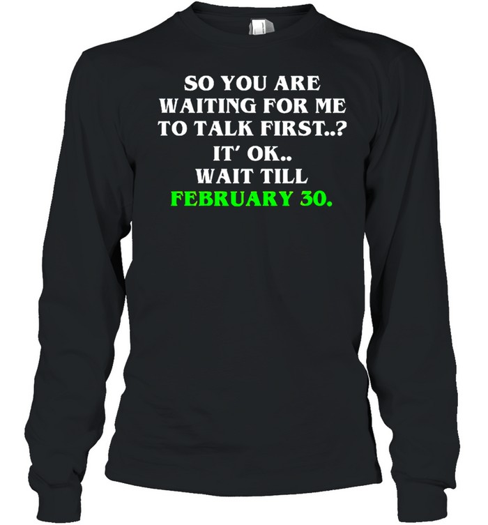 So you are waiting for me to talk first it’s ok wait till february 30 shirt Long Sleeved T-shirt