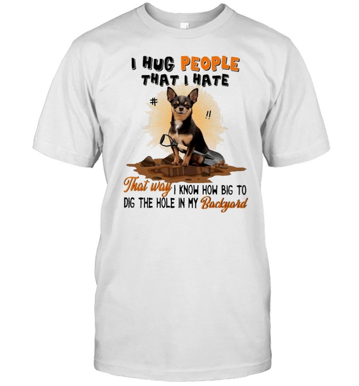 Chihuahua I hug people that I hate that way I know how big to dig the hole in my backyard shirt