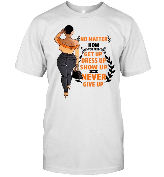 No matter how you feel get you dress up show up and never give up shirt