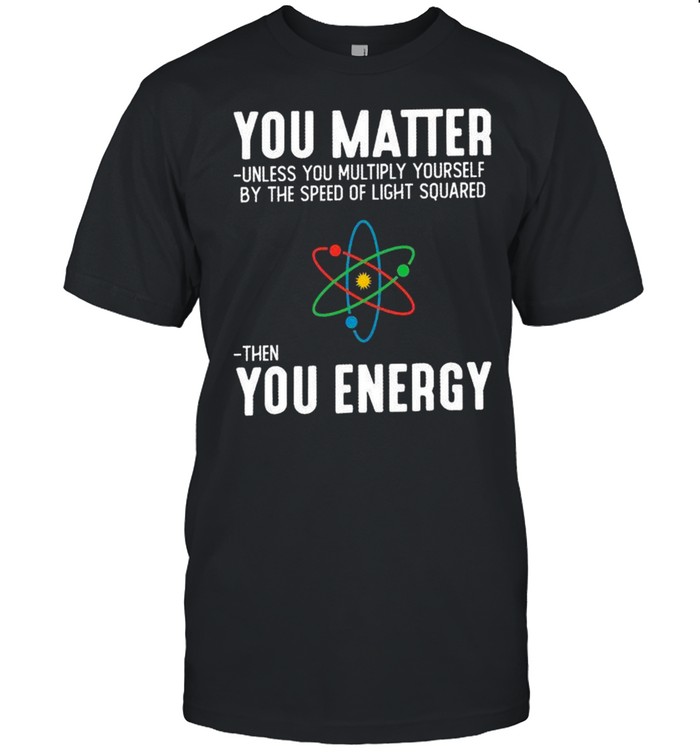 You matter unless you multiply yourself by the speed of light squared shirt