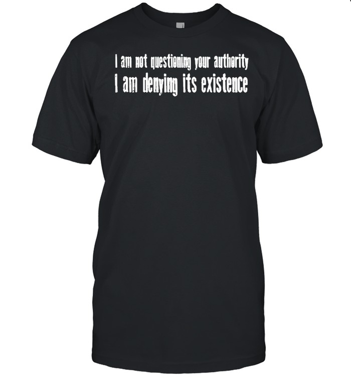I am not questioning your authority I am denying its existence shirt