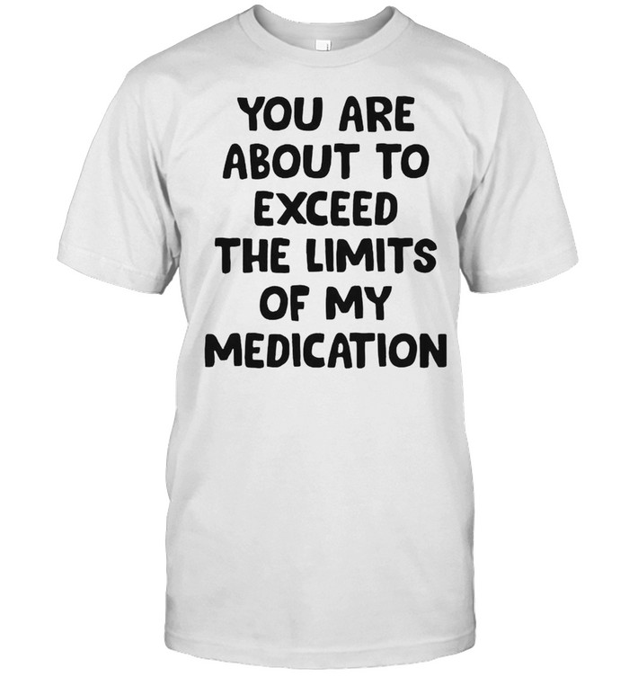 You are about to exceed the limits of my medication shirt