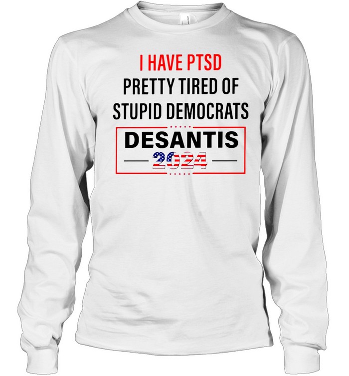 I have PTSD pretty tired of stupid Democrats Desantis 2024 shirt Long Sleeved T-shirt
