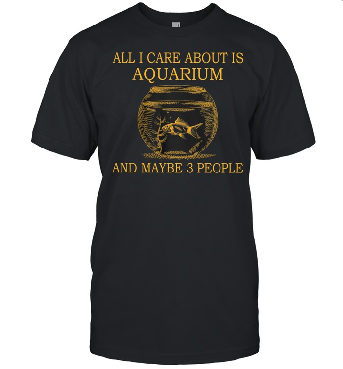 All I Care About Is Aquarium And Maybe 3 People shirt