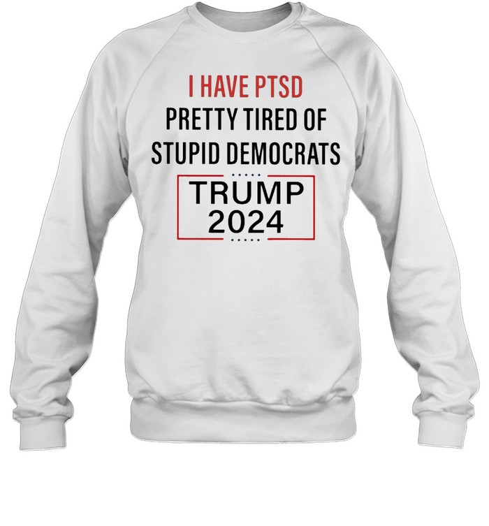 I have PTSD Pretty Tired of Stupid Democrats Trump 2024 shirt Unisex Sweatshirt