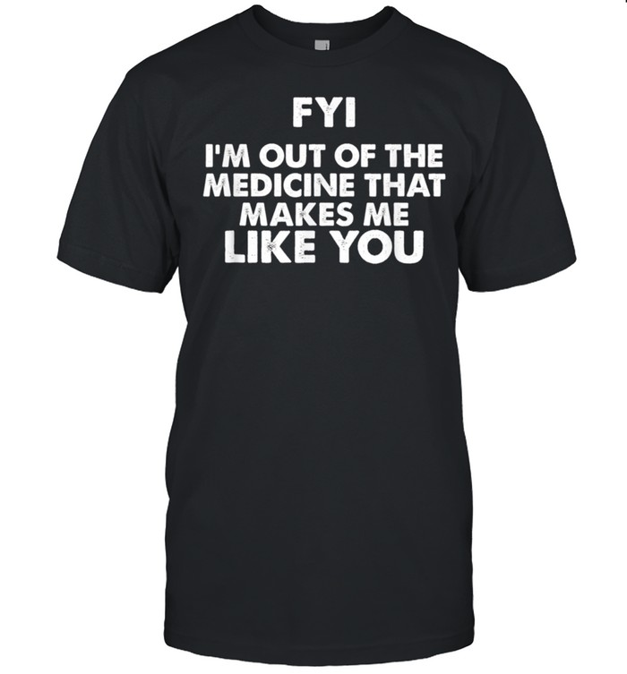 FYI I'm out of the medicine that makes me like you shirt