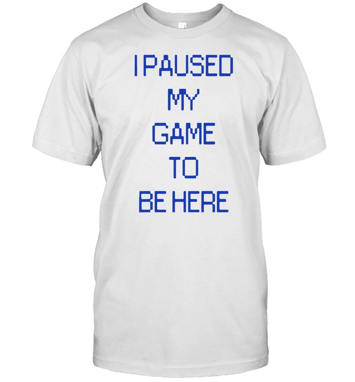I PAUSED MY GAME TO BE HERE SHIRT