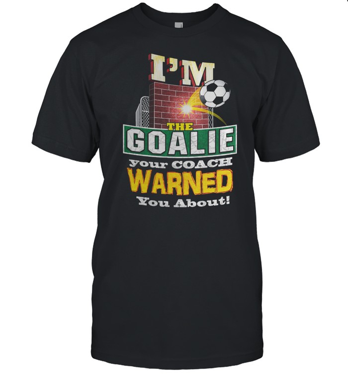 I AM THE GOALIE YOUR COACH WARNED YOU ABOUT SOCCER SHIRT