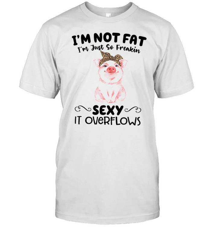 I’m not fat i’m just so freakin sexy it overflows shirt