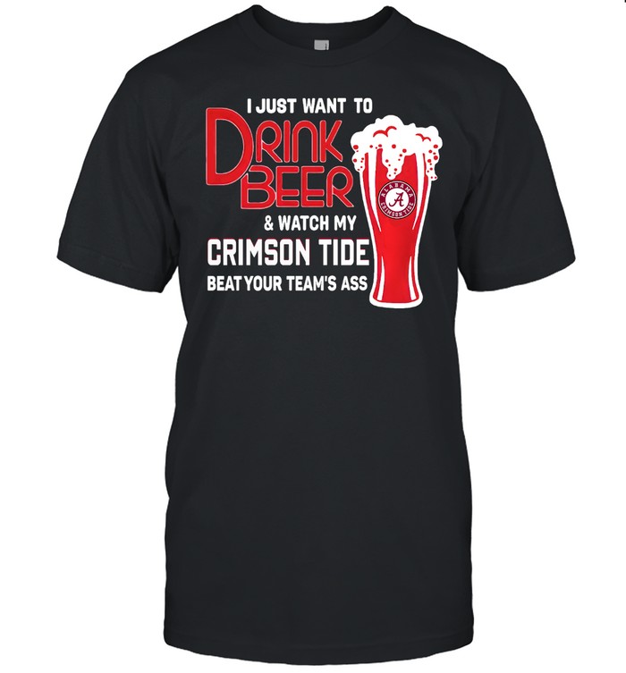 I Just Want To Drink Beer And Watch My Crimson Tide Beat Your Team’s Ass Alabama Team Football shirt