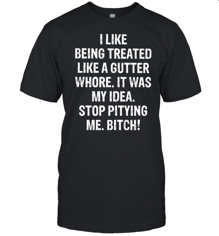 I Like being treated like a gutter whore It was my idea shirt