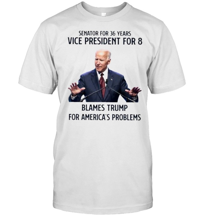 Senator For 36 Years Vice President For 8 Blames Trump For America’s Problems Joe Biden Shirt