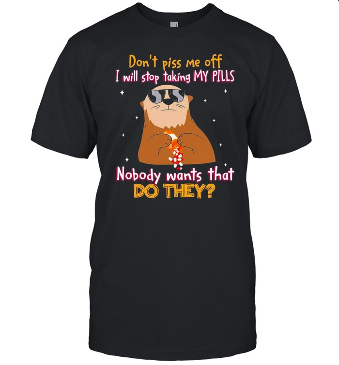 dont piss me off I will stop taking my pills nobody wants that do they shirt