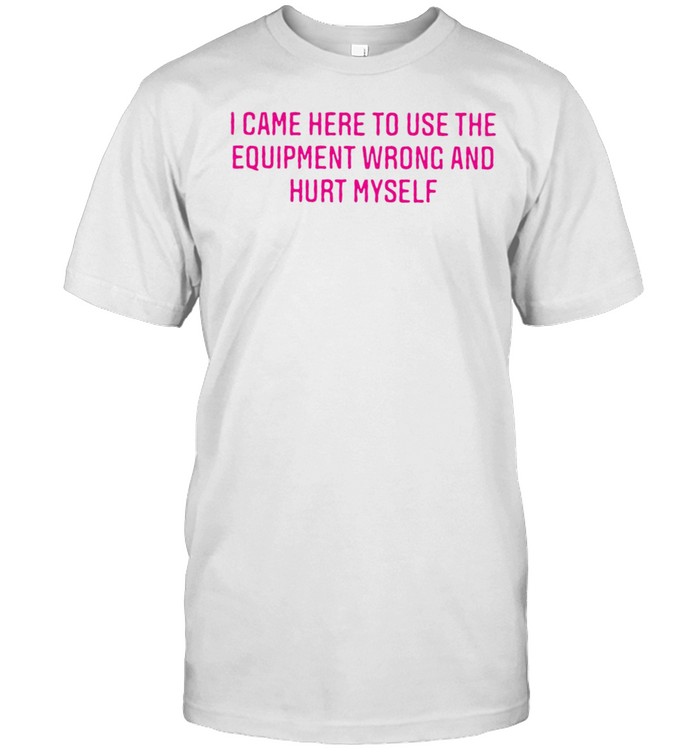 I Came Here To Use The Equipment Wrong And Hurt Myself T-shirt