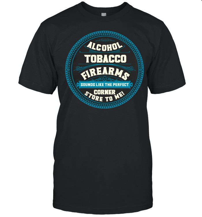 Alcohol Tobacco Firearms Sounds Like The Perfect Corner Store To Me T-shirt