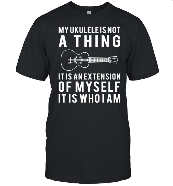 my ukulele is not a thing it is an extension of my self it is who i am t-shirt