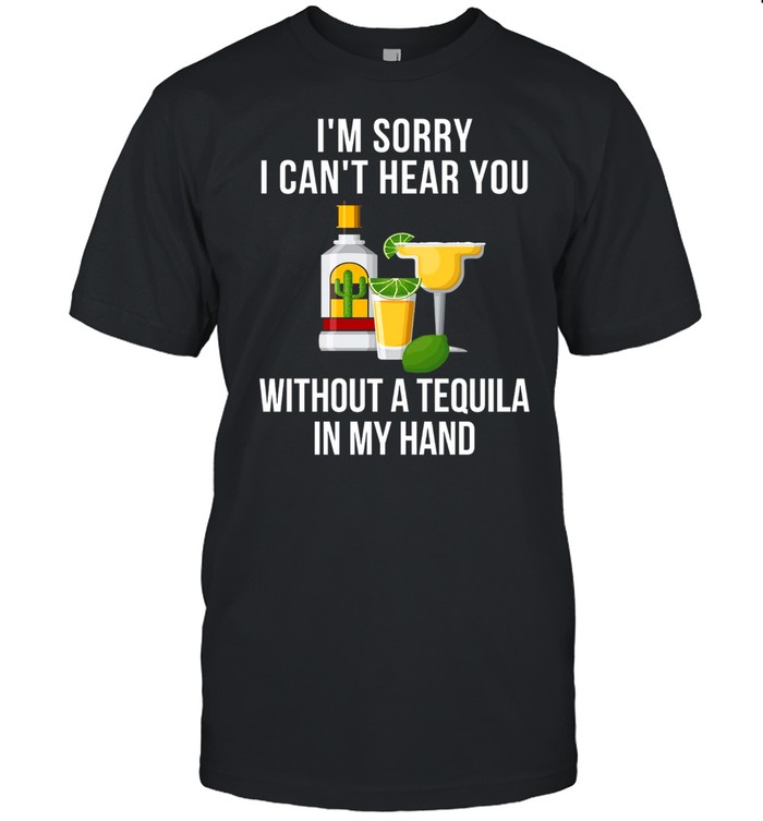 I’m sorry i can’t hear you without a tequila in my hand shirt