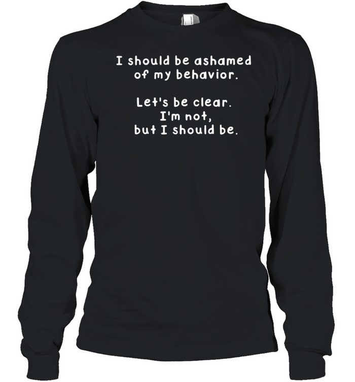 I Should Be Ashamed Of My Behavior Lets Be Clear Im Not But I Should Be shirt Long Sleeved T-shirt