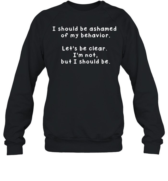 I Should Be Ashamed Of My Behavior Lets Be Clear Im Not But I Should Be shirt Unisex Sweatshirt