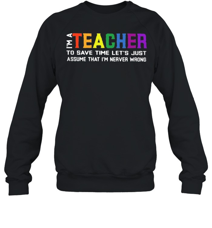 Im A Teacher To Save Time Lets Just Assume That Im Never Wrong shirt Unisex Sweatshirt