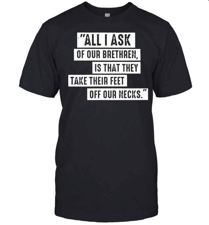 All I ask of our brethren is that they take their feet off our necks shirt