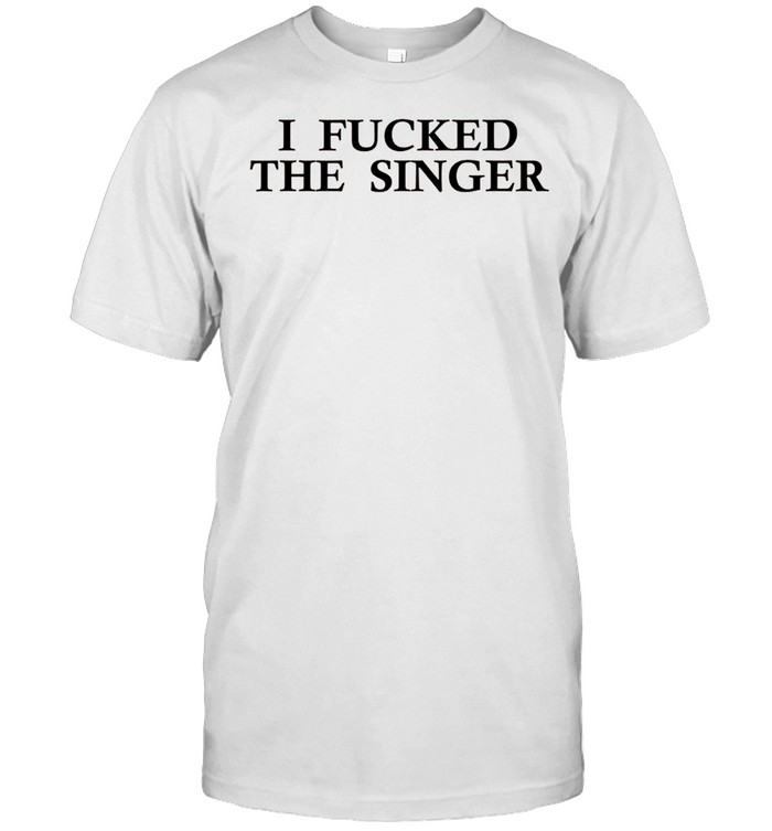 I Fucked The Singer shirt
